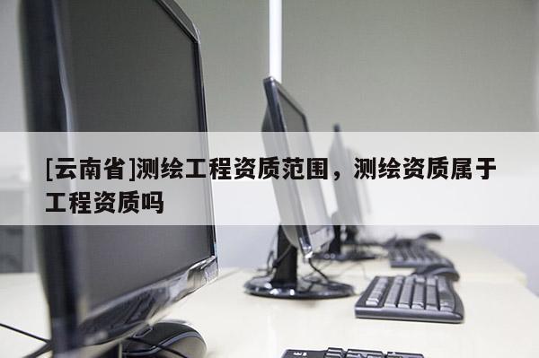 [云南省]測繪工程資質范圍，測繪資質屬于工程資質嗎