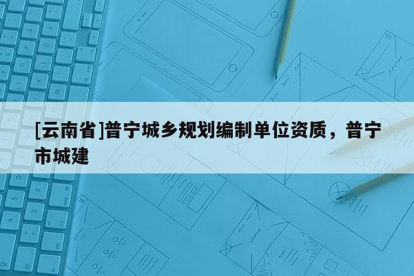 [云南省]普寧城鄉(xiāng)規(guī)劃編制單位資質(zhì)，普寧市城建
