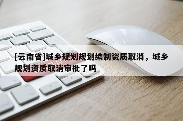 [云南省]城鄉(xiāng)規(guī)劃規(guī)劃編制資質(zhì)取消，城鄉(xiāng)規(guī)劃資質(zhì)取消審批了嗎