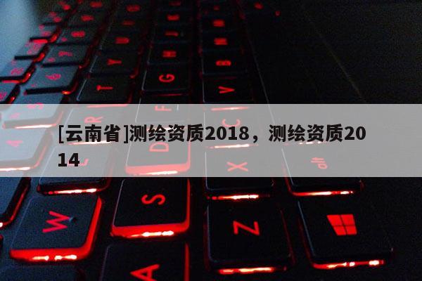 [云南省]測繪資質2018，測繪資質2014