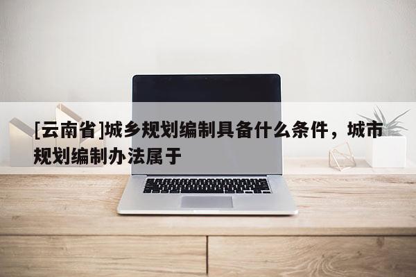 [云南省]城鄉規劃編制具備什么條件，城市規劃編制辦法屬于