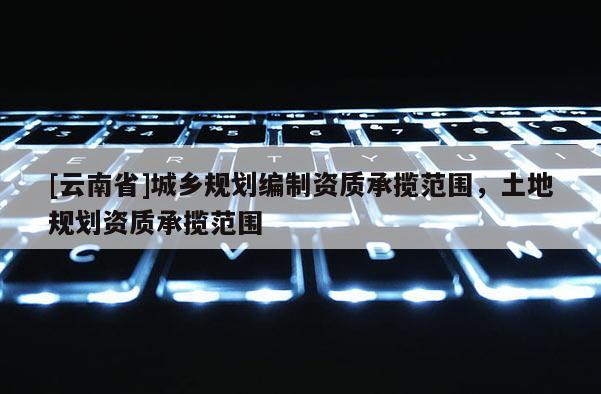 [云南省]城鄉(xiāng)規(guī)劃編制資質(zhì)承攬范圍，土地規(guī)劃資質(zhì)承攬范圍
