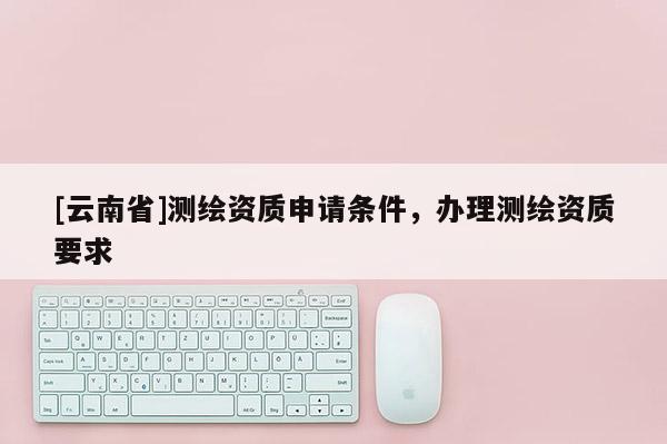 [云南省]測繪資質申請條件，辦理測繪資質要求