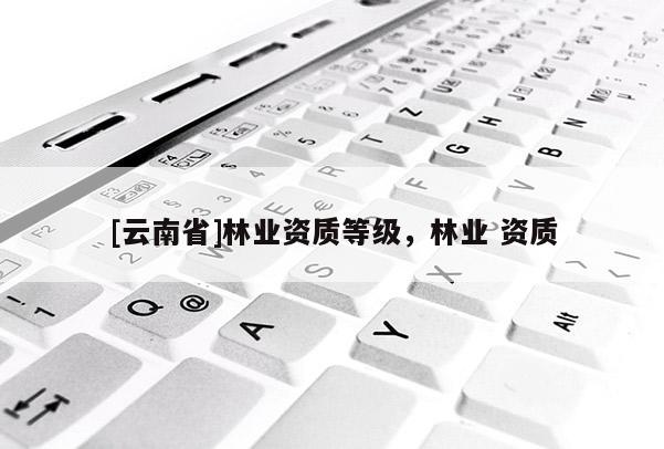 [云南省]林業(yè)資質(zhì)等級(jí)，林業(yè) 資質(zhì)