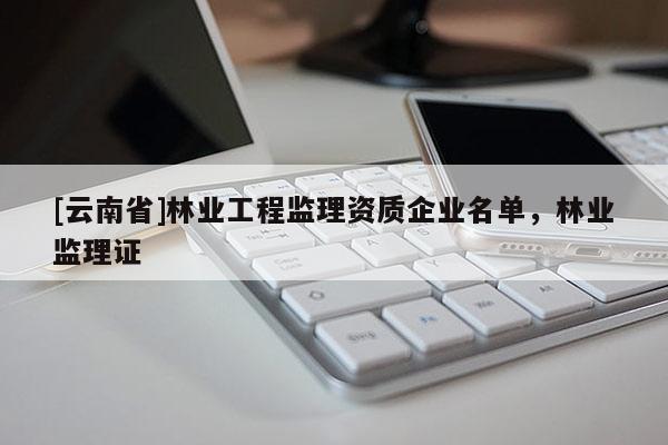 [云南省]林業(yè)工程監(jiān)理資質(zhì)企業(yè)名單，林業(yè)監(jiān)理證