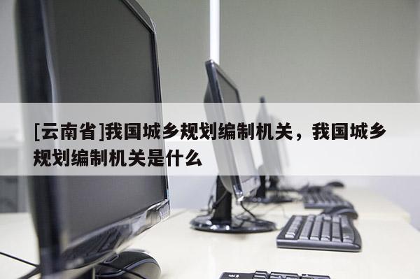 [云南省]我國城鄉(xiāng)規(guī)劃編制機關(guān)，我國城鄉(xiāng)規(guī)劃編制機關(guān)是什么