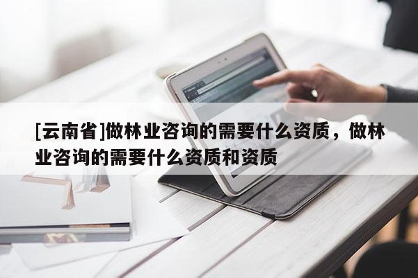 [云南省]做林業咨詢的需要什么資質，做林業咨詢的需要什么資質和資質