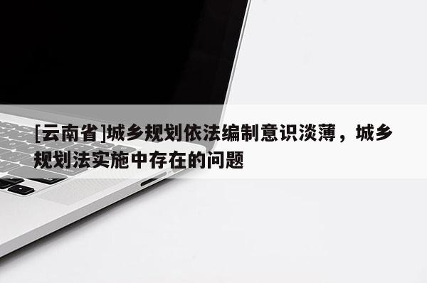 [云南省]城鄉(xiāng)規(guī)劃依法編制意識(shí)淡薄，城鄉(xiāng)規(guī)劃法實(shí)施中存在的問(wèn)題