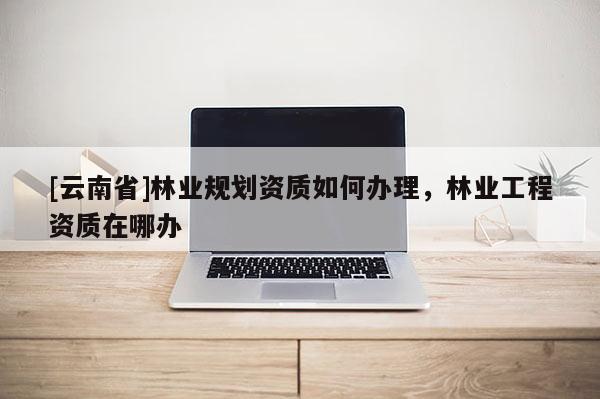 [云南省]林業(yè)規(guī)劃資質(zhì)如何辦理，林業(yè)工程資質(zhì)在哪辦