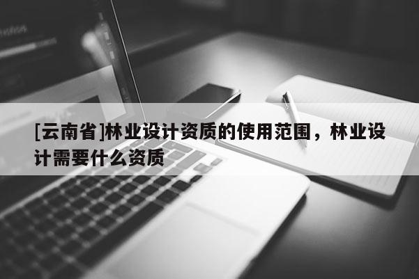 [云南省]林業(yè)設(shè)計(jì)資質(zhì)的使用范圍，林業(yè)設(shè)計(jì)需要什么資質(zhì)