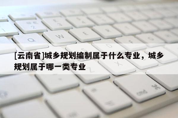 [云南省]城鄉規劃編制屬于什么專業，城鄉規劃屬于哪一類專業