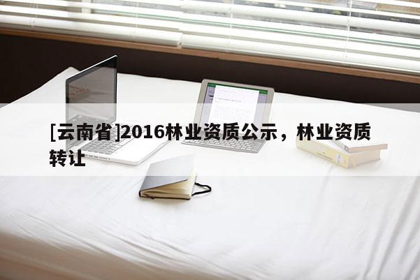 [云南省]2016林業資質公示，林業資質轉讓