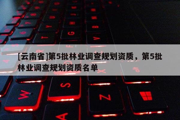 [云南省]第5批林業調查規劃資質，第5批林業調查規劃資質名單