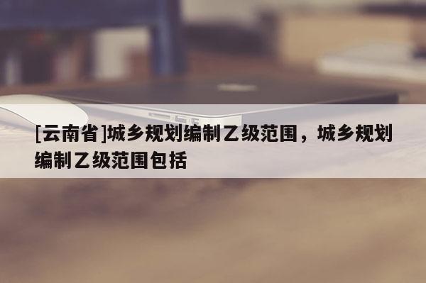 [云南省]城鄉規劃編制乙級范圍，城鄉規劃編制乙級范圍包括