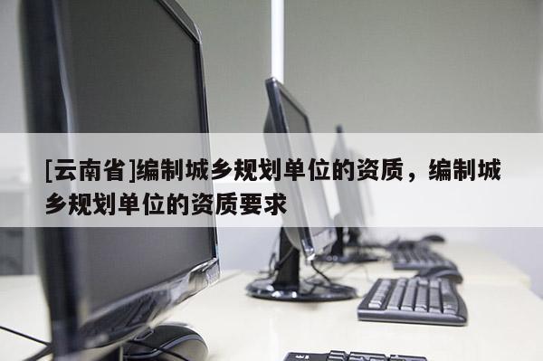 [云南省]編制城鄉(xiāng)規(guī)劃單位的資質(zhì)，編制城鄉(xiāng)規(guī)劃單位的資質(zhì)要求