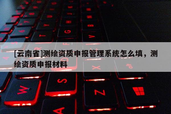 [云南省]測繪資質申報管理系統怎么填，測繪資質申報材料