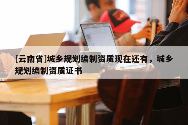 [云南省]城鄉規劃編制資質現在還有，城鄉規劃編制資質證書
