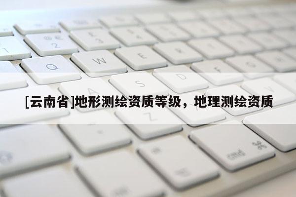 [云南省]地形測(cè)繪資質(zhì)等級(jí)，地理測(cè)繪資質(zhì)