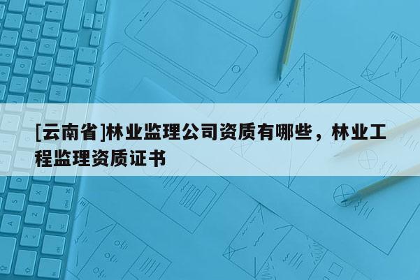 [云南省]林業監理公司資質有哪些，林業工程監理資質證書