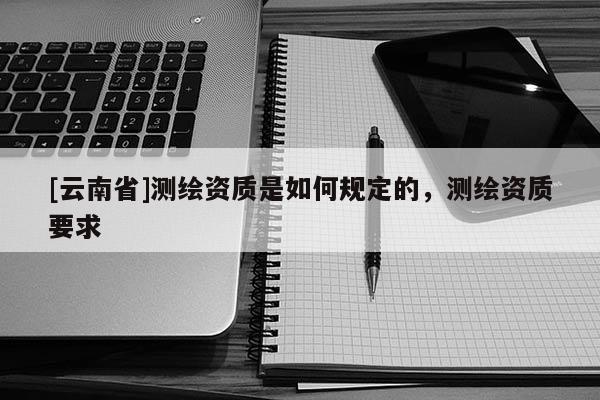 [云南省]測(cè)繪資質(zhì)是如何規(guī)定的，測(cè)繪資質(zhì)要求