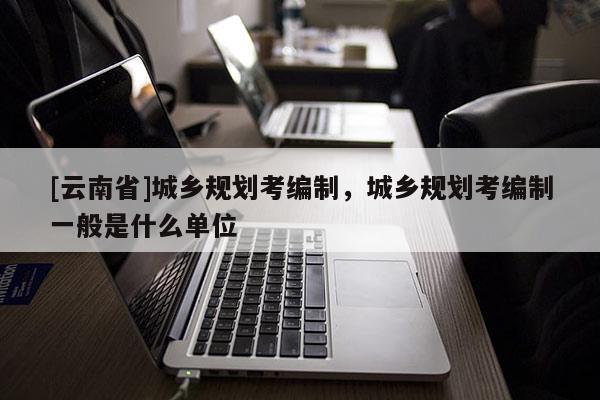 [云南省]城鄉規劃考編制，城鄉規劃考編制一般是什么單位