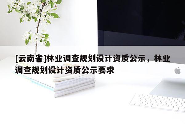 [云南省]林業調查規劃設計資質公示，林業調查規劃設計資質公示要求