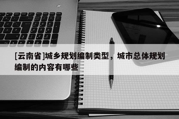 [云南省]城鄉規劃編制類型，城市總體規劃編制的內容有哪些