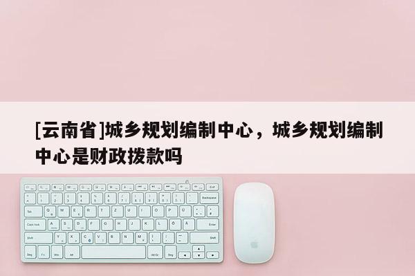 [云南省]城鄉(xiāng)規(guī)劃編制中心，城鄉(xiāng)規(guī)劃編制中心是財政撥款嗎