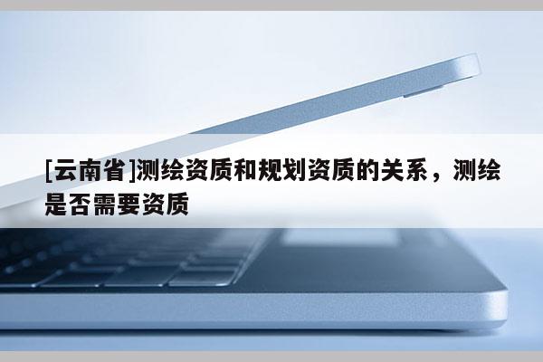 [云南省]測繪資質和規劃資質的關系，測繪是否需要資質