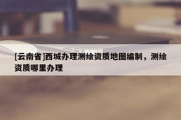 [云南省]西城辦理測繪資質地圖編制，測繪資質哪里辦理