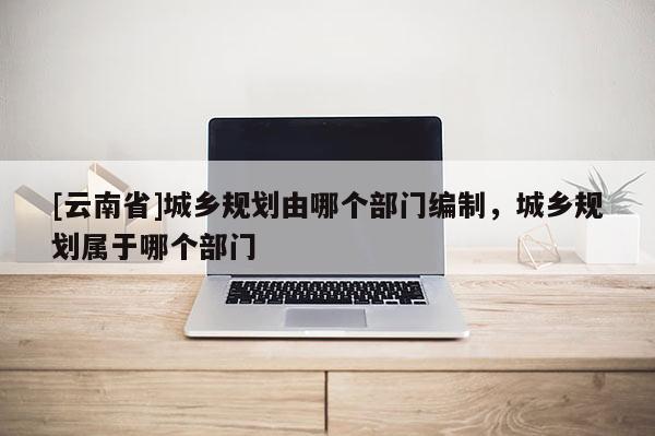 [云南省]城鄉(xiāng)規(guī)劃由哪個部門編制，城鄉(xiāng)規(guī)劃屬于哪個部門