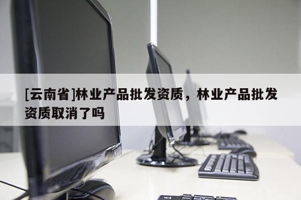 [云南省]林業產品批發資質，林業產品批發資質取消了嗎