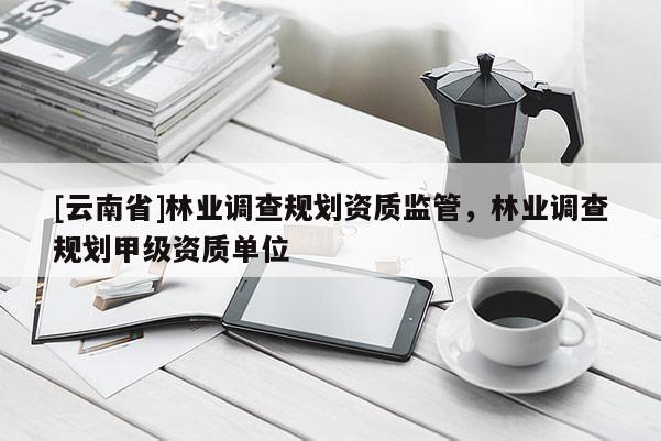 [云南省]林業調查規劃資質監管，林業調查規劃甲級資質單位