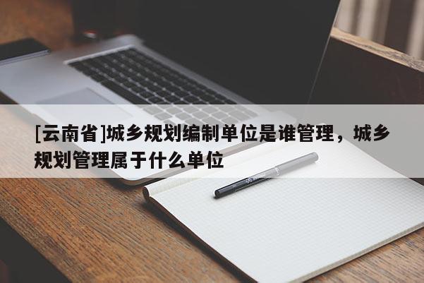 [云南省]城鄉規劃編制單位是誰管理，城鄉規劃管理屬于什么單位