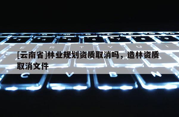 [云南省]林業(yè)規(guī)劃資質(zhì)取消嗎，造林資質(zhì) 取消文件