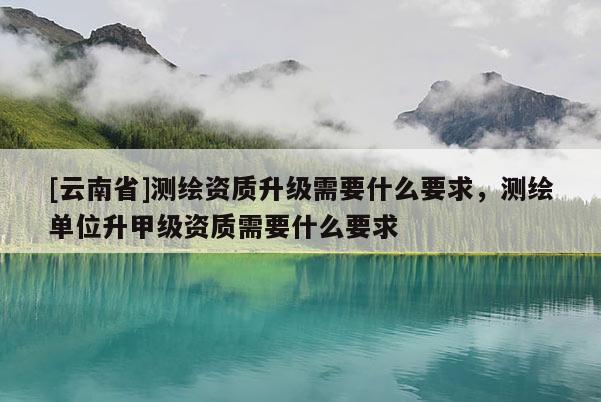 [云南省]測繪資質升級需要什么要求，測繪單位升甲級資質需要什么要求