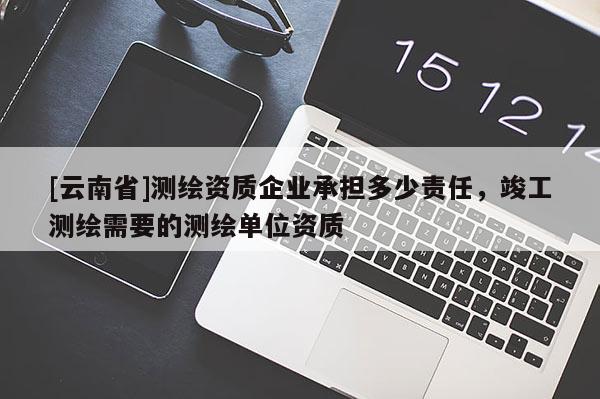 [云南省]測(cè)繪資質(zhì)企業(yè)承擔(dān)多少責(zé)任，竣工測(cè)繪需要的測(cè)繪單位資質(zhì)