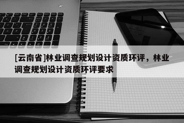 [云南省]林業調查規劃設計資質環評，林業調查規劃設計資質環評要求