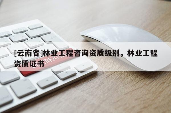 [云南省]林業工程咨詢資質級別，林業工程資質證書