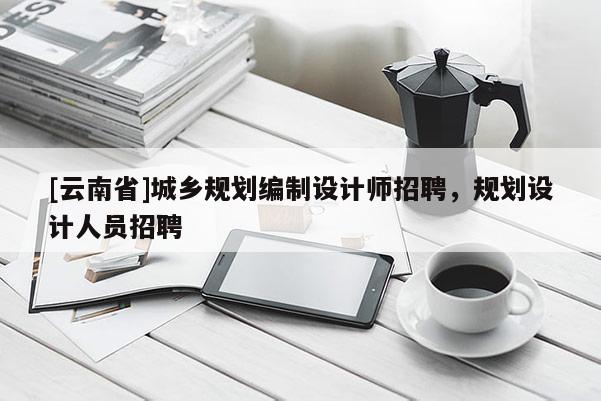 [云南省]城鄉規劃編制設計師招聘，規劃設計人員招聘