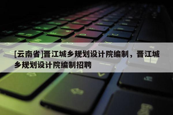 [云南省]晉江城鄉規劃設計院編制，晉江城鄉規劃設計院編制招聘