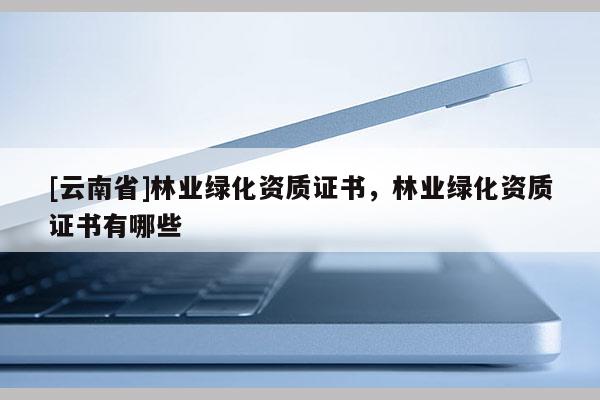[云南省]林業(yè)綠化資質(zhì)證書，林業(yè)綠化資質(zhì)證書有哪些