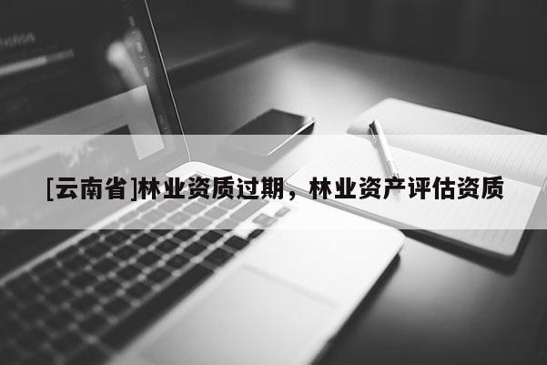 [云南省]林業(yè)資質(zhì)過期，林業(yè)資產(chǎn)評估資質(zhì)