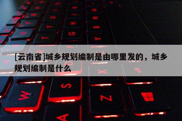 [云南省]城鄉(xiāng)規(guī)劃編制是由哪里發(fā)的，城鄉(xiāng)規(guī)劃編制是什么