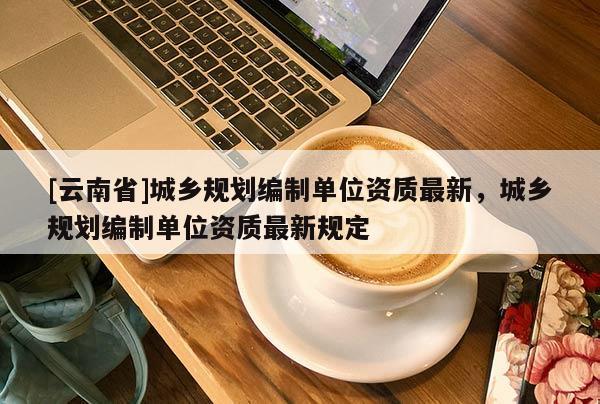 [云南省]城鄉(xiāng)規(guī)劃編制單位資質(zhì)最新，城鄉(xiāng)規(guī)劃編制單位資質(zhì)最新規(guī)定