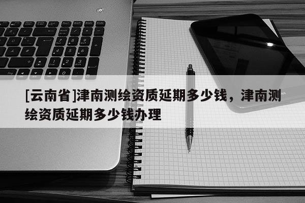 [云南省]津南測繪資質(zhì)延期多少錢，津南測繪資質(zhì)延期多少錢辦理