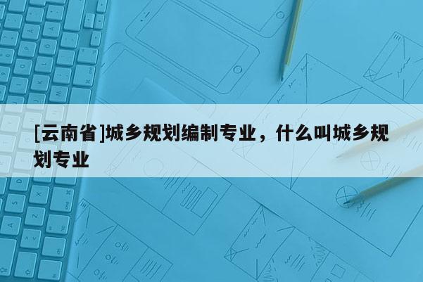 [云南省]城鄉規劃編制專業，什么叫城鄉規劃專業
