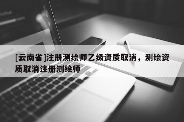 [云南省]注冊測繪師乙級資質取消，測繪資質取消注冊測繪師