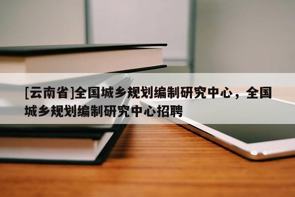 [云南省]全國(guó)城鄉(xiāng)規(guī)劃編制研究中心，全國(guó)城鄉(xiāng)規(guī)劃編制研究中心招聘