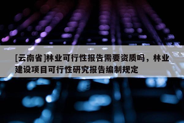 [云南省]林業可行性報告需要資質嗎，林業建設項目可行性研究報告編制規定